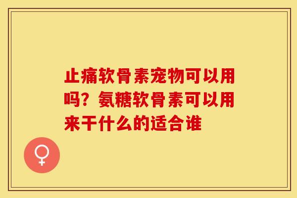 止痛软骨素宠物可以用吗？氨糖软骨素可以用来干什么的适合谁