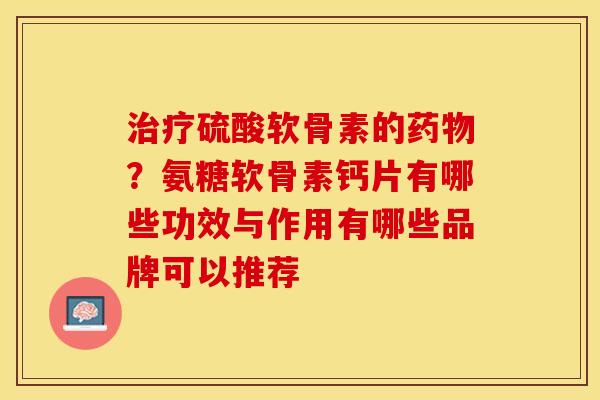 治疗硫酸软骨素的药物？氨糖软骨素钙片有哪些功效与作用有哪些品牌可以推荐