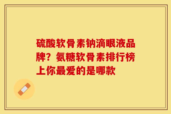 硫酸软骨素钠滴眼液品牌？氨糖软骨素排行榜上你最爱的是哪款