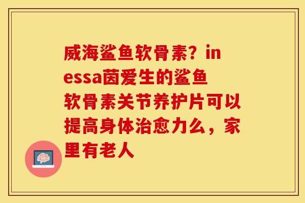 威海鲨鱼软骨素？inessa茵爱生的鲨鱼软骨素关节养护片可以提高身体治愈力么，家里有老人
