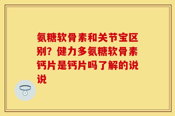 氨糖软骨素和关节宝区别？健力多氨糖软骨素钙片是钙片吗了解的说说