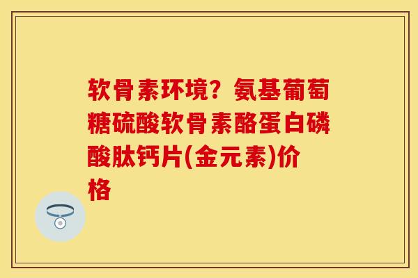 软骨素环境？氨基葡萄糖硫酸软骨素酪蛋白磷酸肽钙片(金元素)价格
