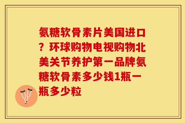 氨糖软骨素片美国进口？环球购物电视购物北美关节养护第一品牌氨糖软骨素多少钱1瓶一瓶多少粒-第1张图片-关节保镖
