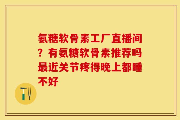 氨糖软骨素工厂直播间？有氨糖软骨素推荐吗最近关节疼得晚上都睡不好