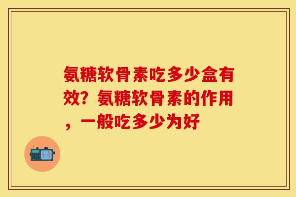 氨糖软骨素吃多少盒有效？氨糖软骨素的作用，一般吃多少为好