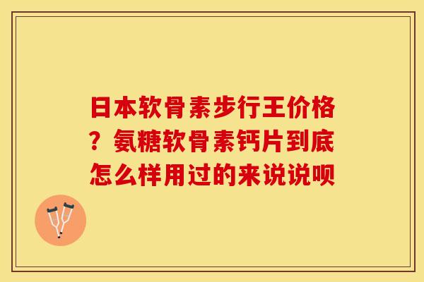 日本软骨素步行王价格？氨糖软骨素钙片到底怎么样用过的来说说呗