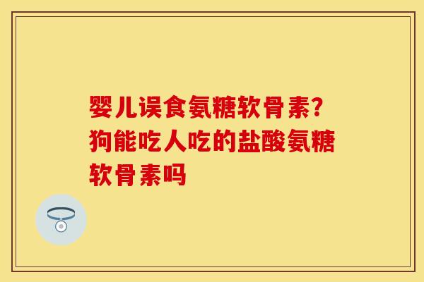 婴儿误食氨糖软骨素？狗能吃人吃的盐酸氨糖软骨素吗