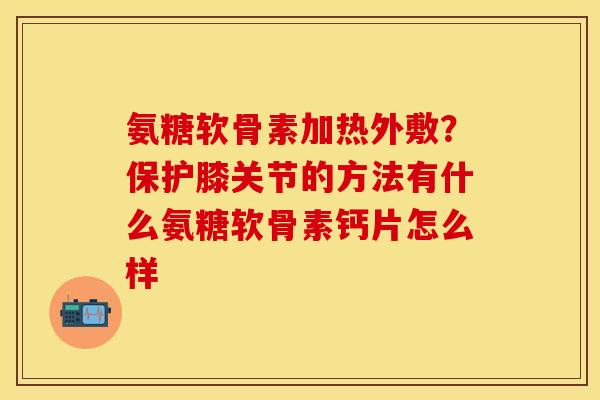 氨糖软骨素加热外敷？保护膝关节的方法有什么氨糖软骨素钙片怎么样