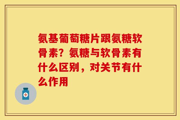 氨基葡萄糖片跟氨糖软骨素？氨糖与软骨素有什么区别，对关节有什么作用