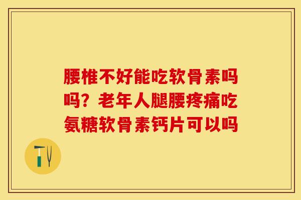 腰椎不好能吃软骨素吗吗？老年人腿腰疼痛吃氨糖软骨素钙片可以吗