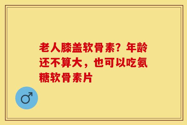 老人膝盖软骨素？年龄还不算大，也可以吃氨糖软骨素片