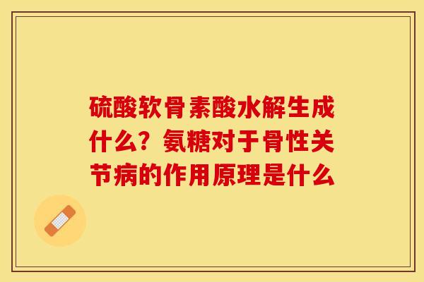 硫酸软骨素酸水解生成什么？氨糖对于骨性关节病的作用原理是什么