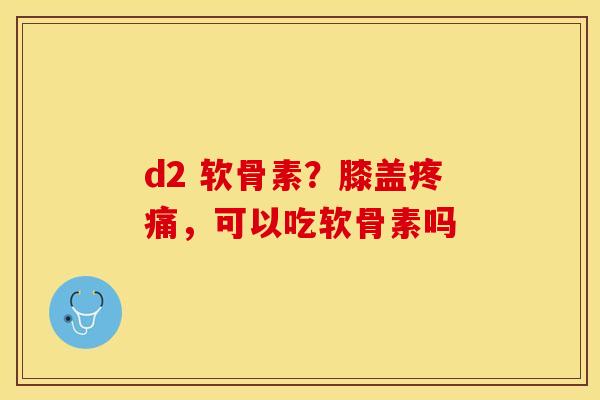 d2 软骨素？膝盖疼痛，可以吃软骨素吗