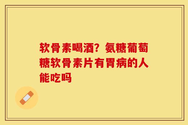 软骨素喝酒？氨糖葡萄糖软骨素片有胃病的人能吃吗