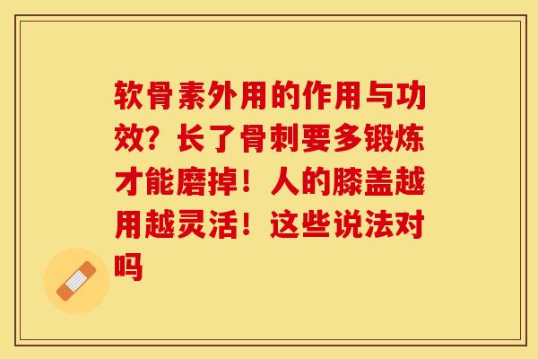 软骨素外用的作用与功效？长了骨刺要多锻炼才能磨掉！人的膝盖越用越灵活！这些说法对吗