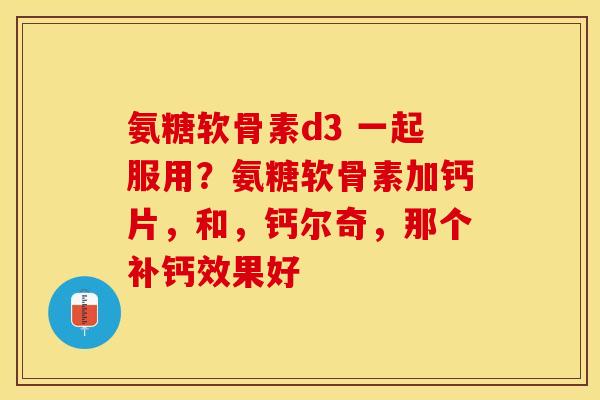 氨糖软骨素d3 一起服用？氨糖软骨素加钙片，和，钙尔奇，那个补钙效果好