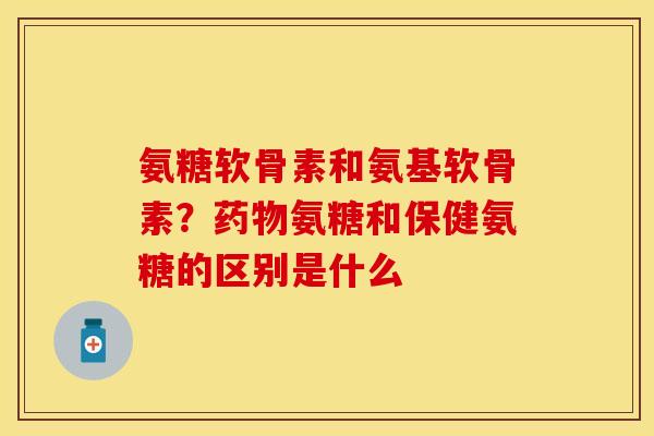 氨糖软骨素和氨基软骨素？药物氨糖和保健氨糖的区别是什么