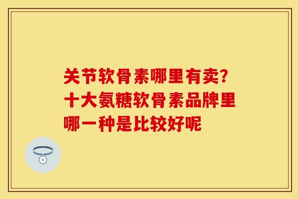 关节软骨素哪里有卖？十大氨糖软骨素品牌里哪一种是比较好呢