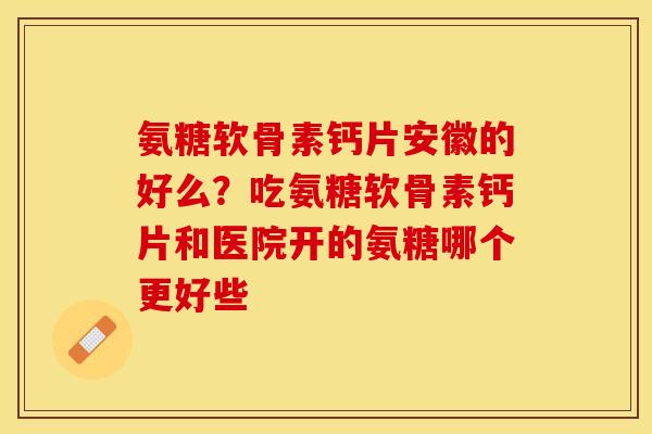 氨糖软骨素钙片安徽的好么？吃氨糖软骨素钙片和医院开的氨糖哪个更好些