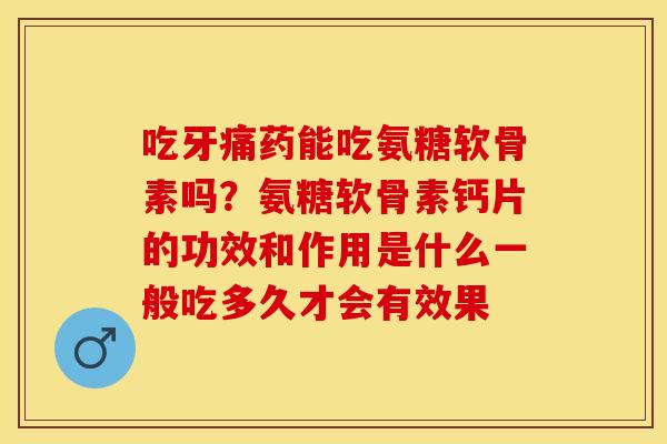 吃牙痛药能吃氨糖软骨素吗？氨糖软骨素钙片的功效和作用是什么一般吃多久才会有效果