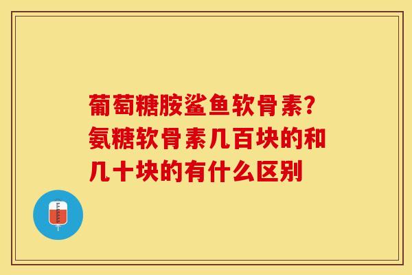 葡萄糖胺鲨鱼软骨素？氨糖软骨素几百块的和几十块的有什么区别