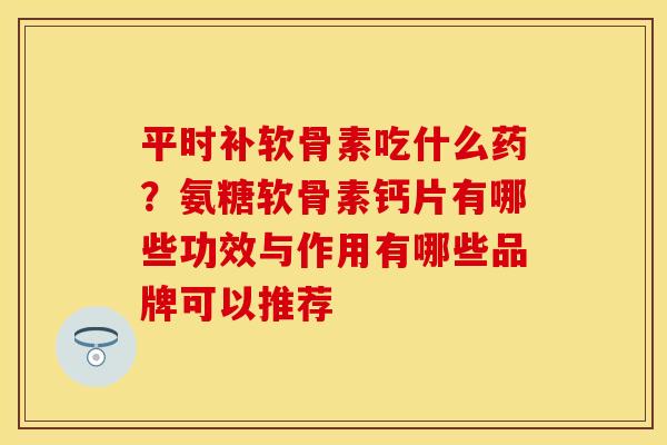平时补软骨素吃什么药？氨糖软骨素钙片有哪些功效与作用有哪些品牌可以推荐