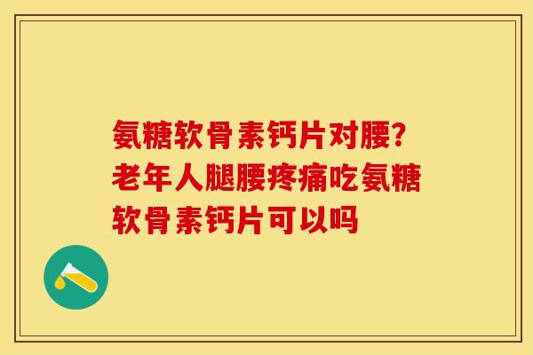 氨糖软骨素钙片对腰？老年人腿腰疼痛吃氨糖软骨素钙片可以吗
