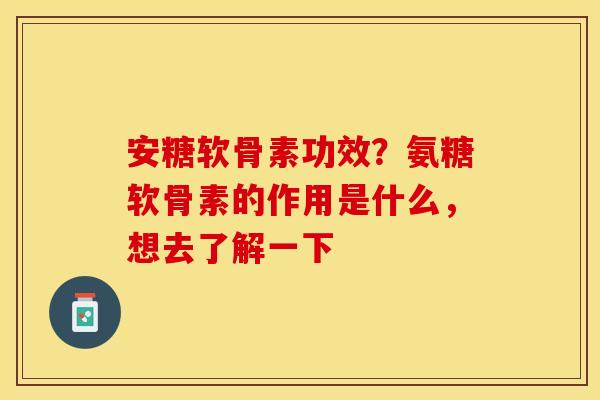 安糖软骨素功效？氨糖软骨素的作用是什么，想去了解一下-第1张图片-关节保镖