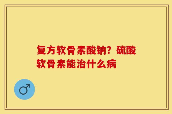 复方软骨素酸钠？硫酸软骨素能治什么病
