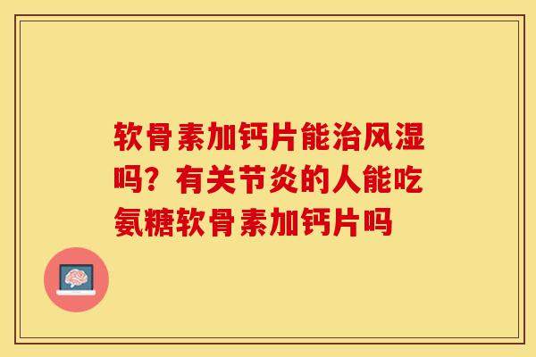 软骨素加钙片能治风湿吗？有关节炎的人能吃氨糖软骨素加钙片吗