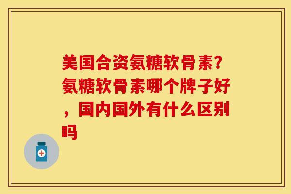 美国合资氨糖软骨素？氨糖软骨素哪个牌子好，国内国外有什么区别吗