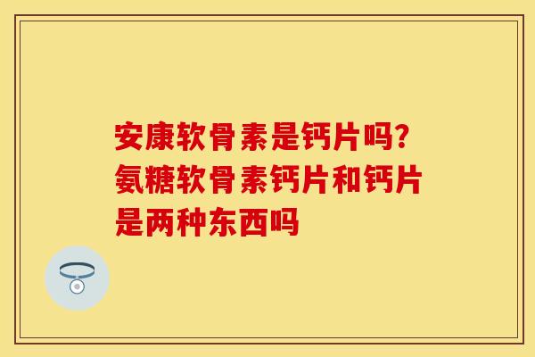 安康软骨素是钙片吗？氨糖软骨素钙片和钙片是两种东西吗
