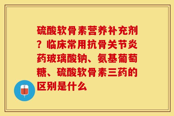 硫酸软骨素营养补充剂？临床常用抗骨关节炎药玻璃酸钠、氨基葡萄糖、硫酸软骨素三药的区别是什么