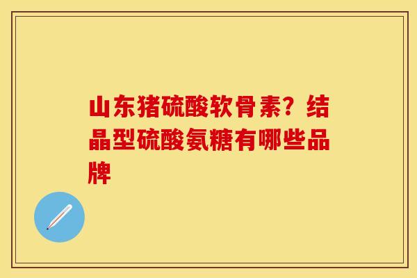 山东猪硫酸软骨素？结晶型硫酸氨糖有哪些品牌