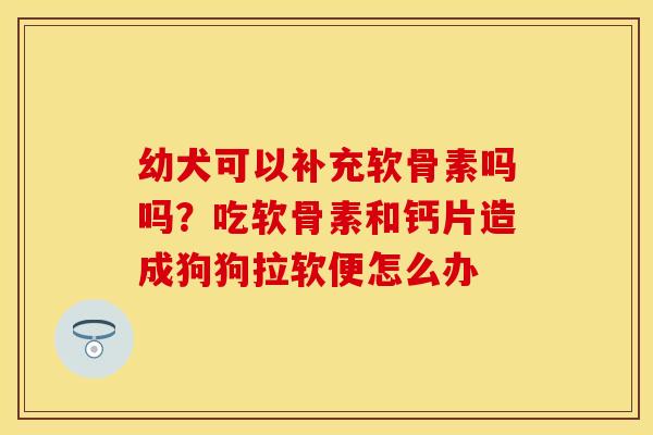 幼犬可以补充软骨素吗吗？吃软骨素和钙片造成狗狗拉软便怎么办