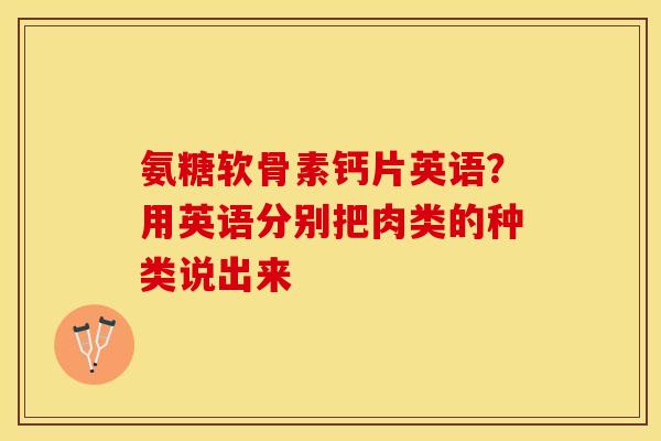 氨糖软骨素钙片英语？用英语分别把肉类的种类说出来
