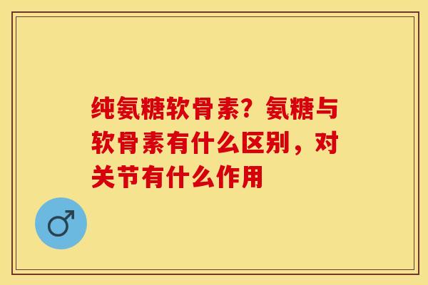 纯氨糖软骨素？氨糖与软骨素有什么区别，对关节有什么作用
