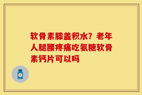 软骨素膝盖积水？老年人腿腰疼痛吃氨糖软骨素钙片可以吗