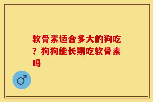 软骨素适合多大的狗吃？狗狗能长期吃软骨素吗