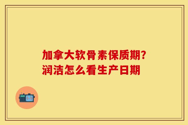加拿大软骨素保质期？润洁怎么看生产日期
