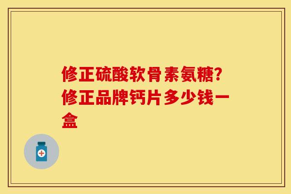 修正硫酸软骨素氨糖？修正品牌钙片多少钱一盒