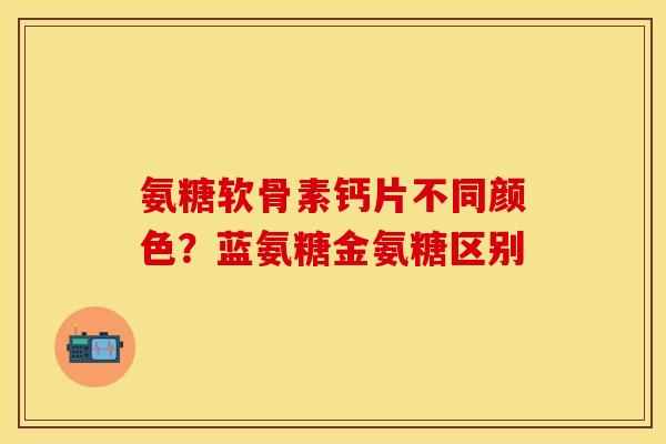 氨糖软骨素钙片不同颜色？蓝氨糖金氨糖区别