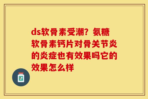 ds软骨素受潮？氨糖软骨素钙片对骨关节炎的炎症也有效果吗它的效果怎么样