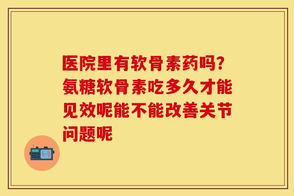 医院里有软骨素药吗？氨糖软骨素吃多久才能见效呢能不能改善关节问题呢