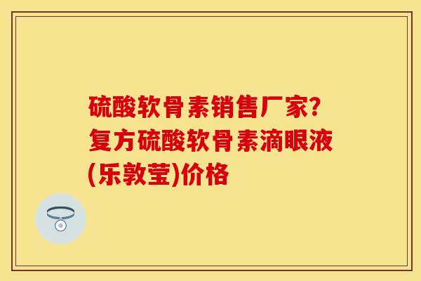 硫酸软骨素销售厂家？复方硫酸软骨素滴眼液(乐敦莹)价格-第1张图片-关节保镖