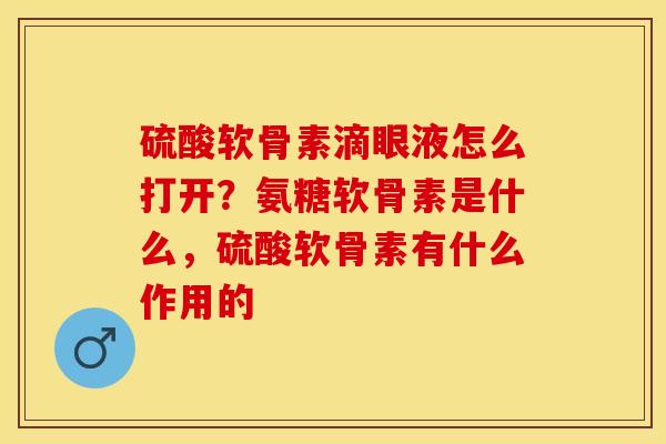 硫酸软骨素滴眼液怎么打开？氨糖软骨素是什么，硫酸软骨素有什么作用的