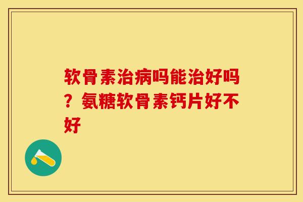 软骨素治病吗能治好吗？氨糖软骨素钙片好不好