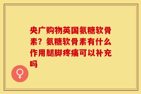 央广购物英国氨糖软骨素？氨糖软骨素有什么作用腿脚疼痛可以补充吗