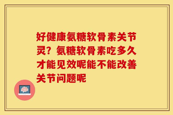 好健康氨糖软骨素关节灵？氨糖软骨素吃多久才能见效呢能不能改善关节问题呢