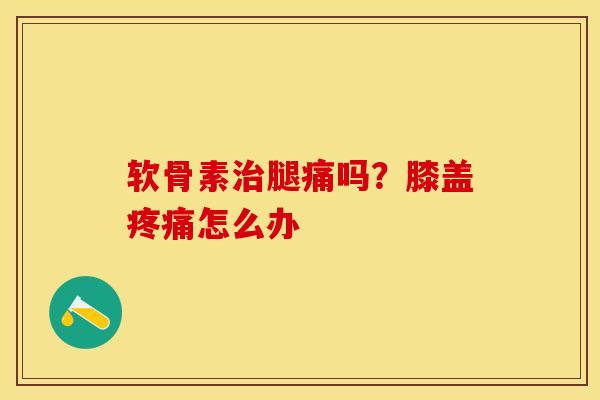软骨素治腿痛吗？膝盖疼痛怎么办